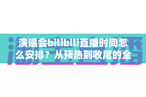 演唱会bilibili直播时间怎么安排?从预热到收尾的全流程直播时间规划实用指南 演唱会bilibili直播时间怎么安排?从预热到收尾的全流程直播时间规划实用指南