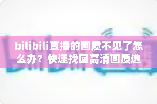 bilibili直播的画质不见了怎么办?快速找回高清画质选项的完整实用攻略 bilibili直播的画质不见了怎么办?快速找回高清画质选项的完整实用攻略