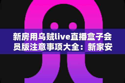新房用乌贼live直播盒子会员版注意事项大全：新家安装、使用与保养一步到位的实用指南
