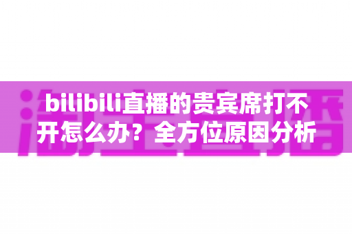 bilibili直播的贵宾席打不开怎么办?全方位原因分析与高效解决方法指南 bilibili直播的贵宾席打不开怎么办?全方位原因分析与高效解决方法指南