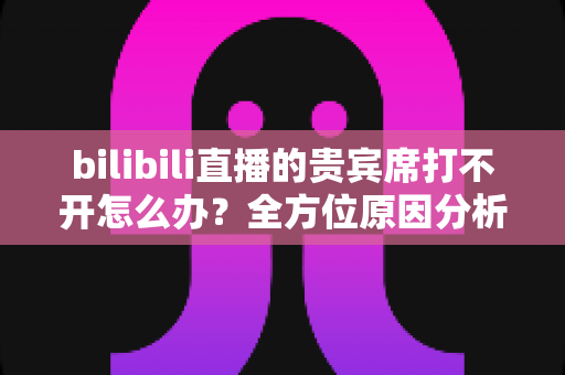 bilibili直播的贵宾席打不开怎么办?全方位原因分析与高效解决方法指南 bilibili直播的贵宾席打不开怎么办?全方位原因分析与高效解决方法指南
