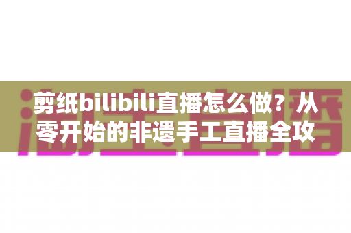 剪纸bilibili直播怎么做?从零开始的非遗手工直播全攻略 剪纸bilibili直播怎么做?从零开始的非遗手工直播全攻略