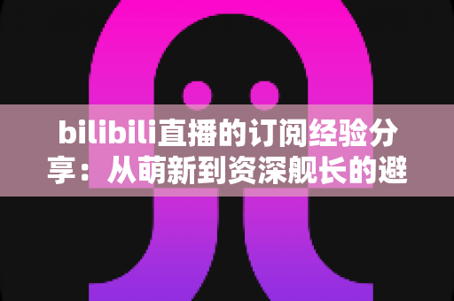 bilibili直播的订阅经验分享:从萌新到资深舰长的避坑全攻略 bilibili直播的订阅经验分享:从萌新到资深舰长的避坑全攻略