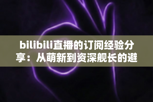 bilibili直播的订阅经验分享:从萌新到资深舰长的避坑全攻略 bilibili直播的订阅经验分享:从萌新到资深舰长的避坑全攻略