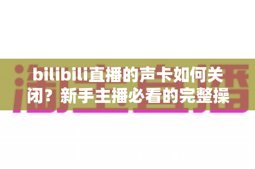 bilibili直播的声卡如何关闭?新手主播必看的完整操作指南与避坑技巧 bilibili直播的声卡如何关闭?新手主播必看的完整操作指南与避坑技巧