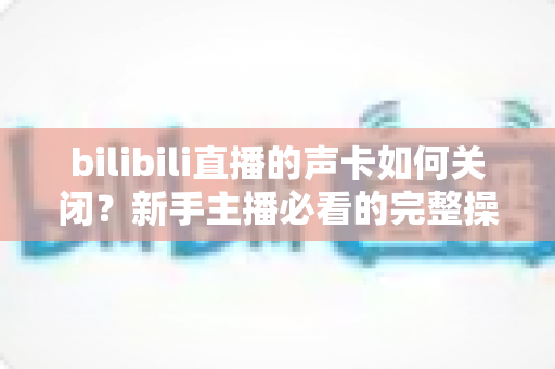 bilibili直播的声卡如何关闭?新手主播必看的完整操作指南与避坑技巧 bilibili直播的声卡如何关闭?新手主播必看的完整操作指南与避坑技巧