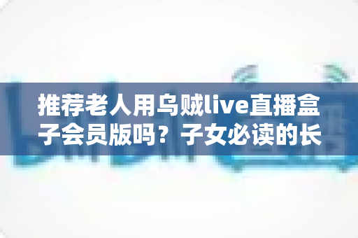 推荐老人用乌贼live直播盒子会员版吗？子女必读的长辈追剧设备选购避坑指南