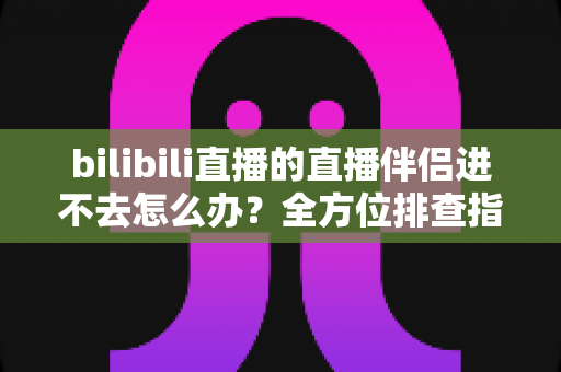bilibili直播的直播伴侣进不去怎么办？全方位排查指南助你快速恢复开播