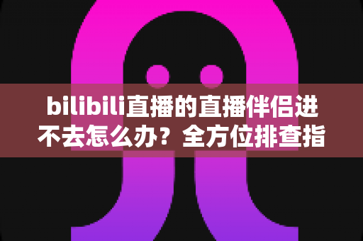 bilibili直播的直播伴侣进不去怎么办？全方位排查指南助你快速恢复开播