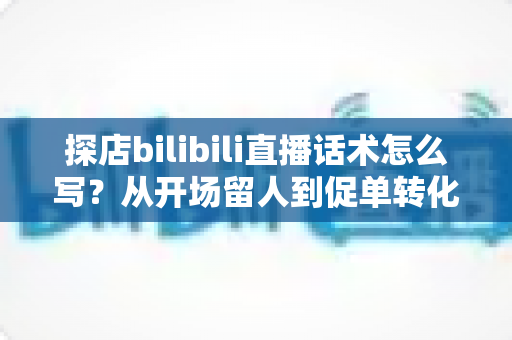探店bilibili直播话术怎么写?从开场留人到促单转化的全流程实战指南 探店bilibili直播话术怎么写?从开场留人到促单转化的全流程实战指南