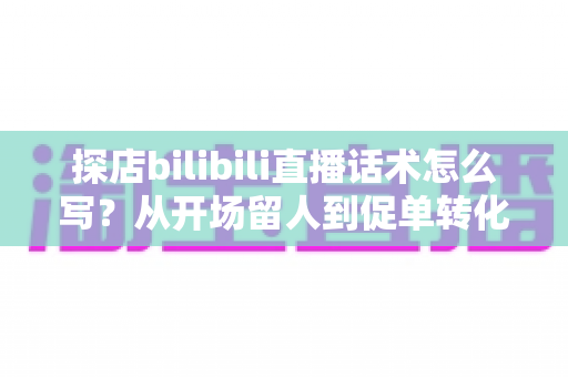 探店bilibili直播话术怎么写？从开场留人到促单转化的全流程实战指南