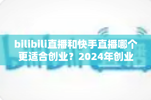 bilibili直播和快手直播哪个更适合创业?2024年创业者必看的平台选择深度指南 bilibili直播和快手直播哪个更适合创业?2024年创业者必看的平台选择深度指南