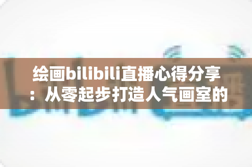 绘画bilibili直播心得分享:从零起步打造人气画室的实战经验与涨粉秘籍 绘画bilibili直播心得分享:从零起步打造人气画室的实战经验与涨粉秘籍