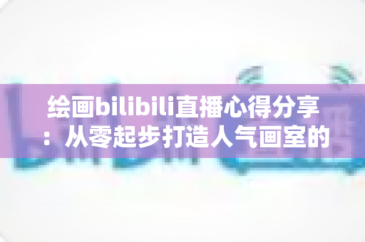 绘画bilibili直播心得分享:从零起步打造人气画室的实战经验与涨粉秘籍 绘画bilibili直播心得分享:从零起步打造人气画室的实战经验与涨粉秘籍
