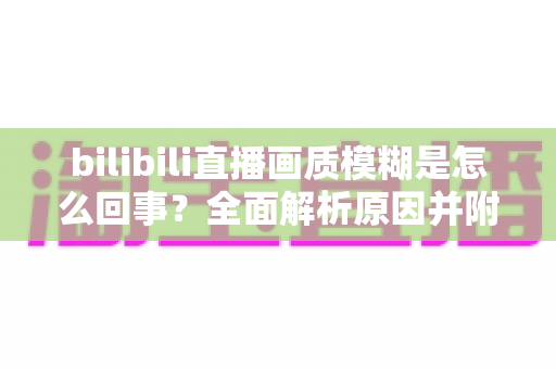bilibili直播画质模糊是怎么回事?全面解析原因并附实用解决方案 bilibili直播画质模糊是怎么回事?全面解析原因并附实用解决方案