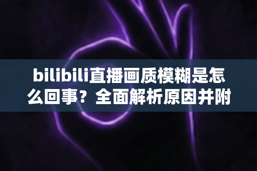 bilibili直播画质模糊是怎么回事?全面解析原因并附实用解决方案 bilibili直播画质模糊是怎么回事?全面解析原因并附实用解决方案
