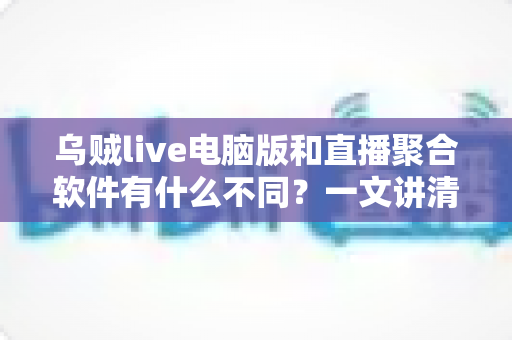 乌贼live电脑版和直播聚合软件有什么不同？一文讲清核心差异，帮你选对看播工具