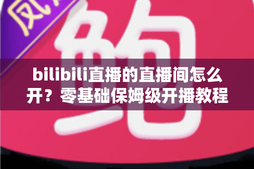 bilibili直播的直播间怎么开？零基础保姆级开播教程与人气运营全攻略