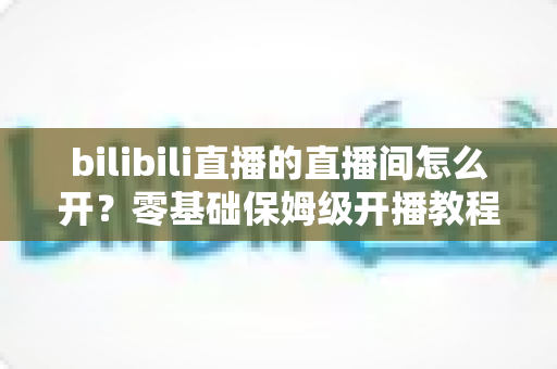 bilibili直播的直播间怎么开？零基础保姆级开播教程与人气运营全攻略