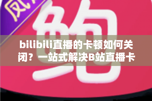bilibili直播的卡顿如何关闭？一站式解决B站直播卡顿烦恼的完整攻略