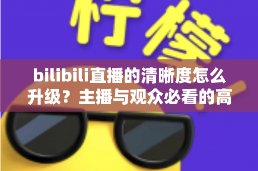 bilibili直播的清晰度怎么升级？主播与观众必看的高清画质提升全攻略