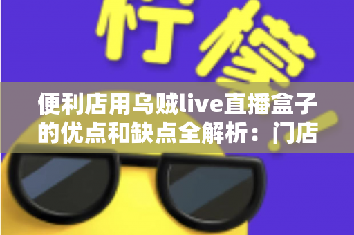 便利店用乌贼live直播盒子的优点和缺点全解析:门店引流新神器值不值得入手? 便利店用乌贼live直播盒子的优点和缺点全解析:门店引流新神器值不值得入手?