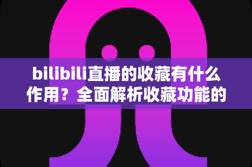 bilibili直播的收藏有什么作用？全面解析收藏功能的价值与使用技巧