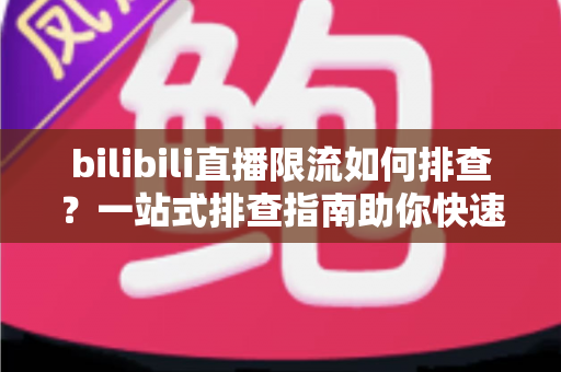 bilibili直播限流如何排查？一站式排查指南助你快速恢复直播流畅度