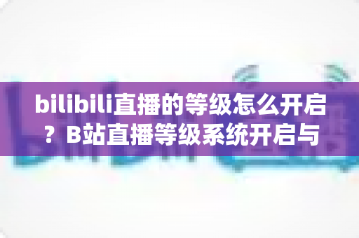bilibili直播的等级怎么开启？B站直播等级系统开启与升级全攻略