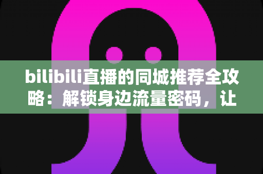 bilibili直播的同城推荐全攻略：解锁身边流量密码，让直播间被更多“同城人”看见
