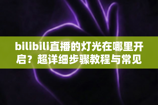 bilibili直播的灯光在哪里开启?超详细步骤教程与常见问题全解析 bilibili直播的灯光在哪里开启?超详细步骤教程与常见问题全解析