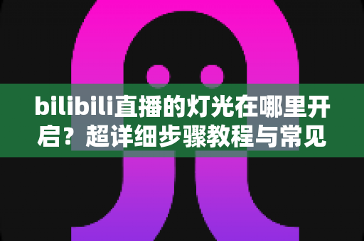bilibili直播的灯光在哪里开启?超详细步骤教程与常见问题全解析 bilibili直播的灯光在哪里开启?超详细步骤教程与常见问题全解析