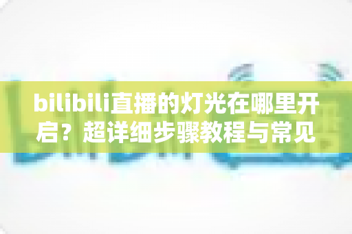 bilibili直播的灯光在哪里开启？超详细步骤教程与常见问题全解析