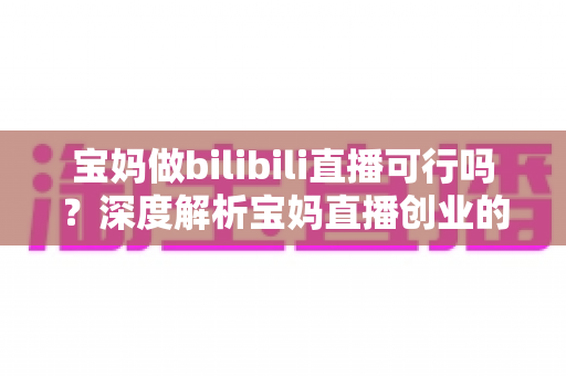 宝妈做bilibili直播可行吗？深度解析宝妈直播创业的真实前景与实操指南