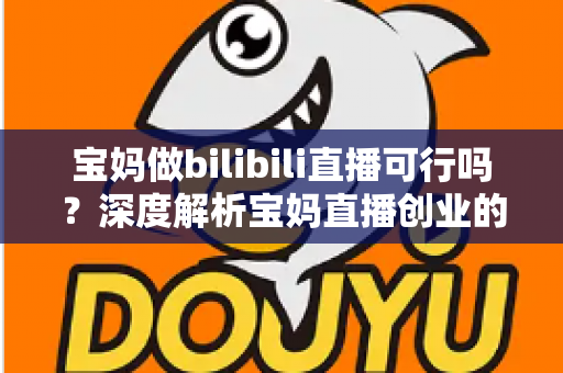 宝妈做bilibili直播可行吗？深度解析宝妈直播创业的真实前景与实操指南
