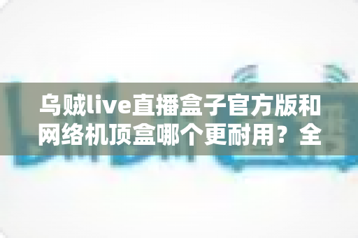 乌贼live直播盒子官方版和网络机顶盒哪个更耐用?全面解析使用寿命、硬件品质与选购避坑指南 乌贼live直播盒子官方版和网络机顶盒哪个更耐用?全面解析使用寿命、硬件品质与选购避坑指南