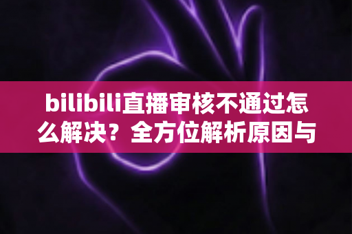 bilibili直播审核不通过怎么解决？全方位解析原因与实用解决指南