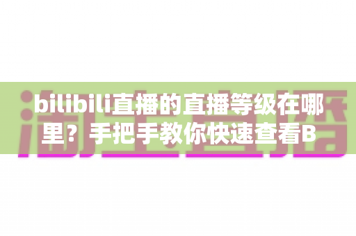 bilibili直播的直播等级在哪里？手把手教你快速查看B站直播等级与升级攻略