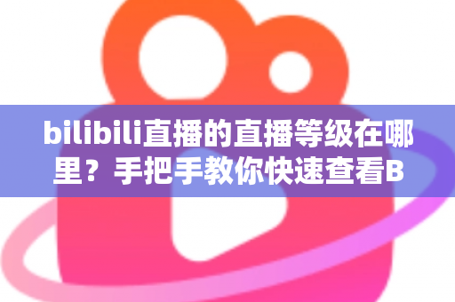 bilibili直播的直播等级在哪里？手把手教你快速查看B站直播等级与升级攻略