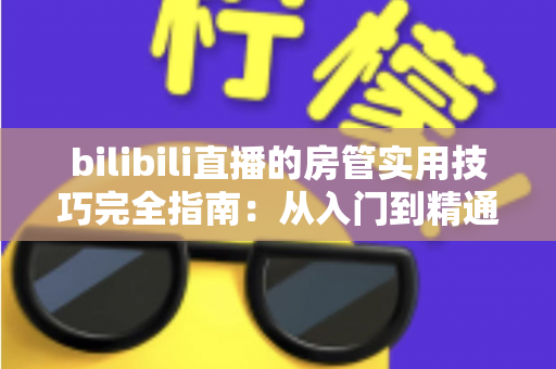 bilibili直播的房管实用技巧完全指南：从入门到精通，助你打造和谐直播间