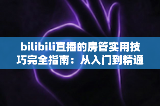 bilibili直播的房管实用技巧完全指南：从入门到精通，助你打造和谐直播间