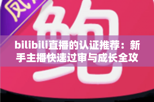 bilibili直播的认证推荐:新手主播快速过审与成长全攻略 bilibili直播的认证推荐:新手主播快速过审与成长全攻略