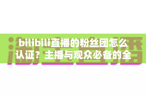 bilibili直播的粉丝团怎么认证?主播与观众必备的全流程认证及运营指南 bilibili直播的粉丝团怎么认证?主播与观众必备的全流程认证及运营指南