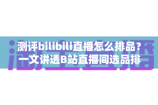 测评bilibili直播怎么排品?一文讲透B站直播间选品排序与带货节奏 测评bilibili直播怎么排品?一文讲透B站直播间选品排序与带货节奏