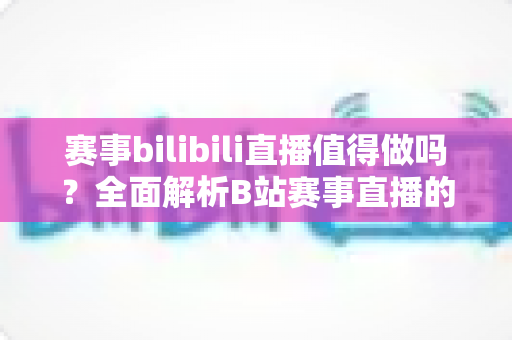 赛事bilibili直播值得做吗？全面解析B站赛事直播的价值、玩法与未来前景