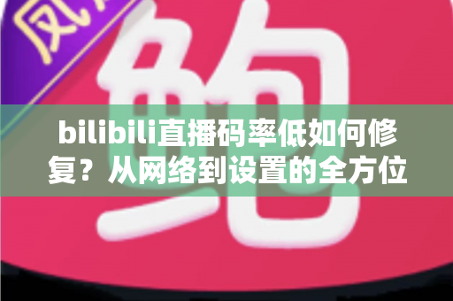 bilibili直播码率低如何修复?从网络到设置的全方位画质提升实用指南 bilibili直播码率低如何修复?从网络到设置的全方位画质提升实用指南