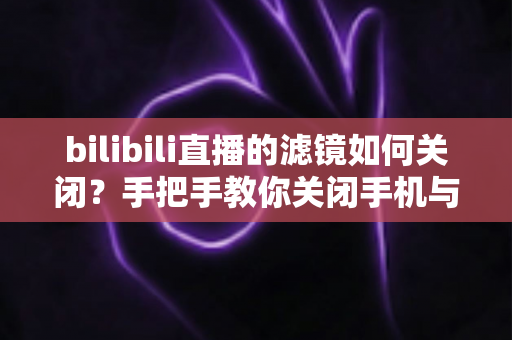 bilibili直播的滤镜如何关闭？手把手教你关闭手机与电脑端滤镜，还原真实自然的直播画面