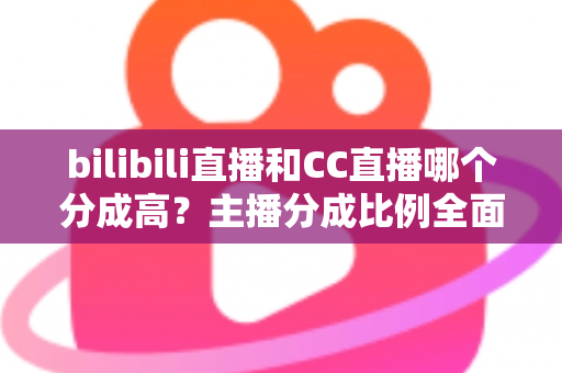 bilibili直播和CC直播哪个分成高？主播分成比例全面对比与平台选择实战指南