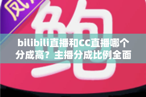 bilibili直播和CC直播哪个分成高？主播分成比例全面对比与平台选择实战指南