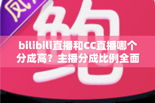 bilibili直播和CC直播哪个分成高？主播分成比例全面对比与平台选择实战指南